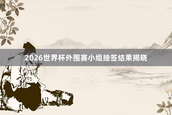 2026世界杯外围赛小组抽签结果揭晓