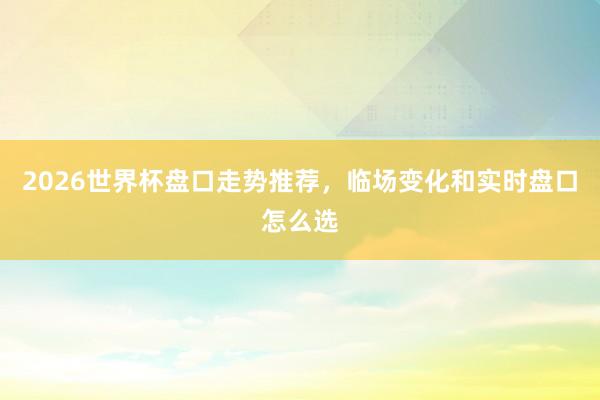 2026世界杯盘口走势推荐，临场变化和实时盘口怎么选