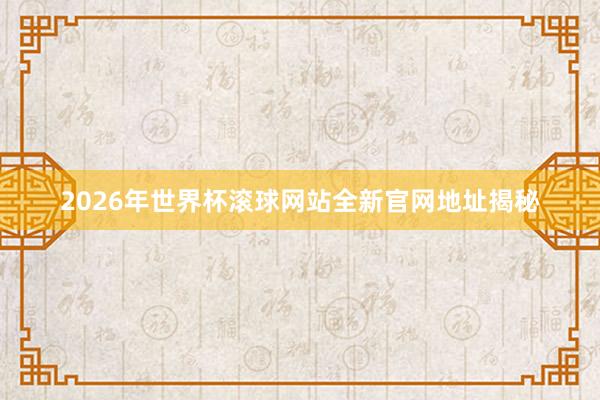 2026年世界杯滚球网站全新官网地址揭秘